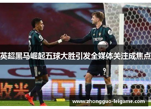 英超黑马崛起五球大胜引发全媒体关注成焦点