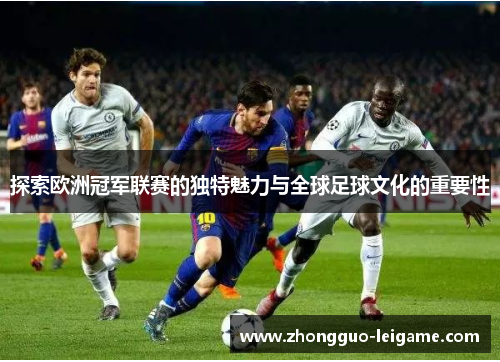 探索欧洲冠军联赛的独特魅力与全球足球文化的重要性
