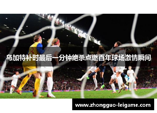 乌加特补时最后一分钟绝杀点燃百年球场激情瞬间