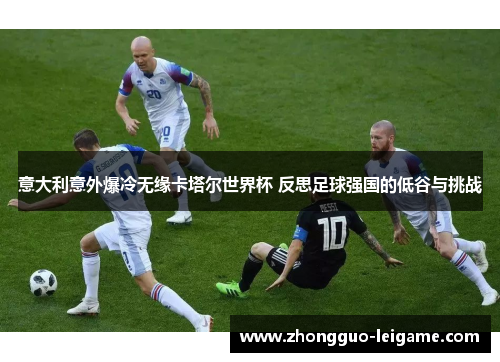 意大利意外爆冷无缘卡塔尔世界杯 反思足球强国的低谷与挑战